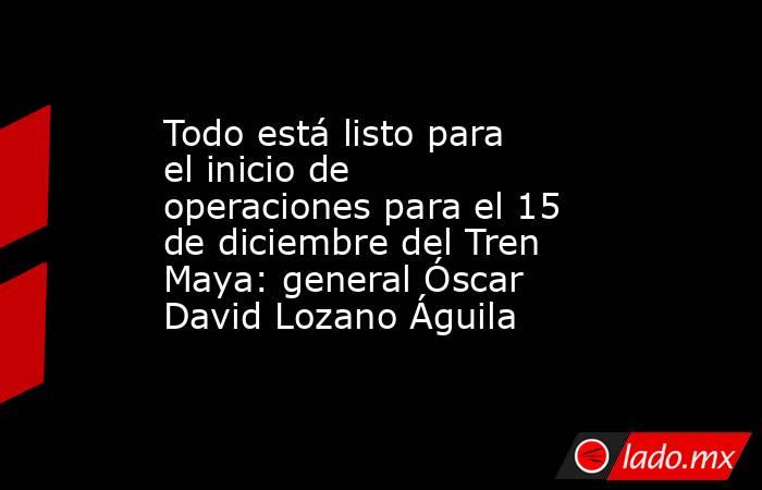 Todo está listo para el inicio de operaciones para el 15 de diciembre del Tren Maya: general Óscar David Lozano Águila. Noticias en tiempo real