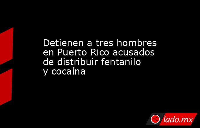 Detienen a tres hombres en Puerto Rico acusados de distribuir fentanilo y cocaína . Noticias en tiempo real