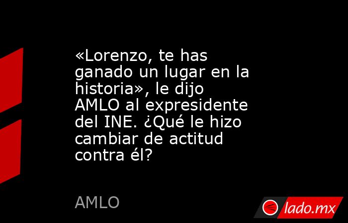 «Lorenzo, te has ganado un lugar en la historia», le dijo AMLO al expresidente del INE. ¿Qué le hizo cambiar de actitud contra él?. Noticias en tiempo real