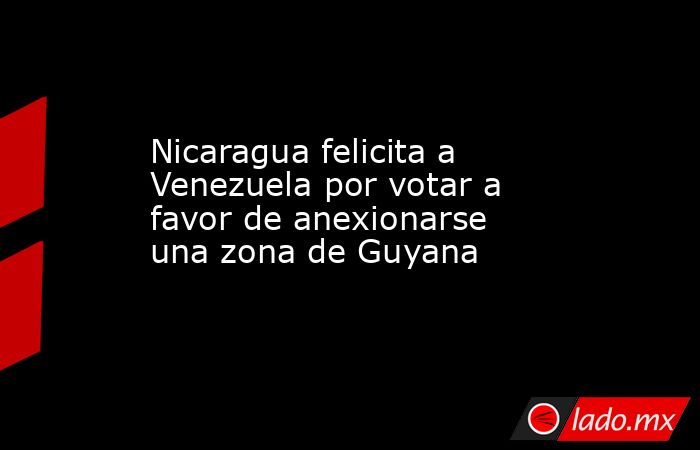 Nicaragua felicita a Venezuela por votar a favor de anexionarse una zona de Guyana. Noticias en tiempo real