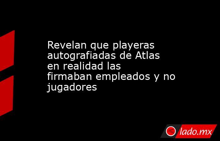 Revelan que playeras autografiadas de Atlas en realidad las firmaban empleados y no jugadores. Noticias en tiempo real