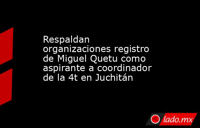 Respaldan organizaciones registro de Miguel Quetu como aspirante a coordinador de la 4t en Juchitán. Noticias en tiempo real