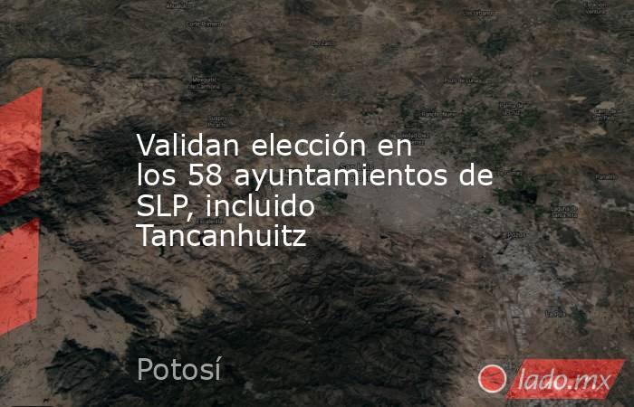 Validan elección en los 58 ayuntamientos de SLP, incluido Tancanhuitz. Noticias en tiempo real