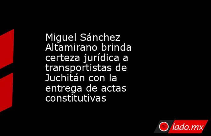 Miguel Sánchez Altamirano brinda certeza jurídica a transportistas de Juchitán con la entrega de actas constitutivas. Noticias en tiempo real