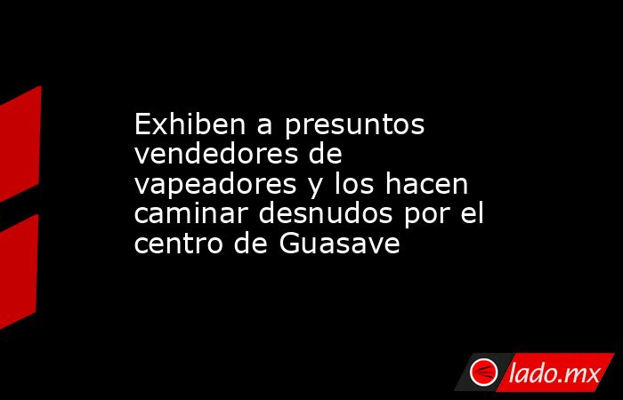 Exhiben a presuntos vendedores de vapeadores y los hacen caminar desnudos por el centro de Guasave. Noticias en tiempo real