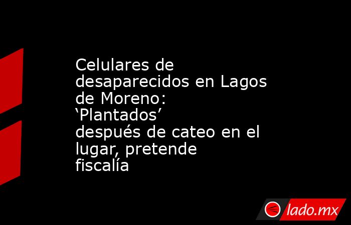 Celulares de desaparecidos en Lagos de Moreno: ‘Plantados’ después de cateo en el lugar, pretende fiscalía. Noticias en tiempo real