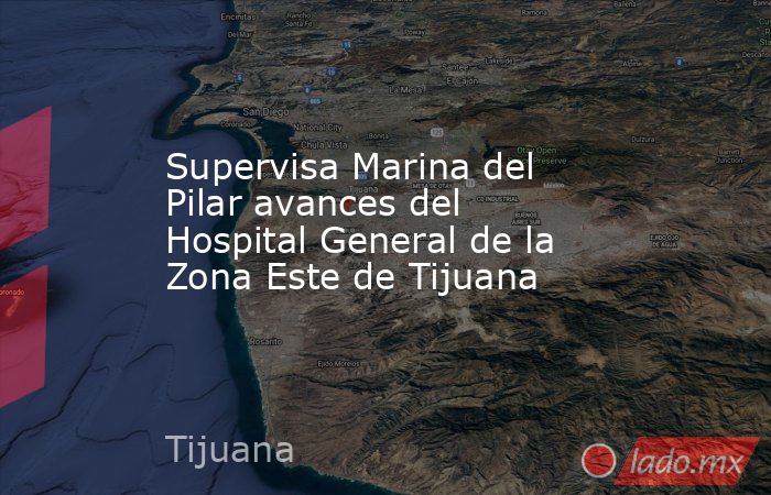 Supervisa Marina del Pilar avances del Hospital General de la Zona Este de Tijuana. Noticias en tiempo real