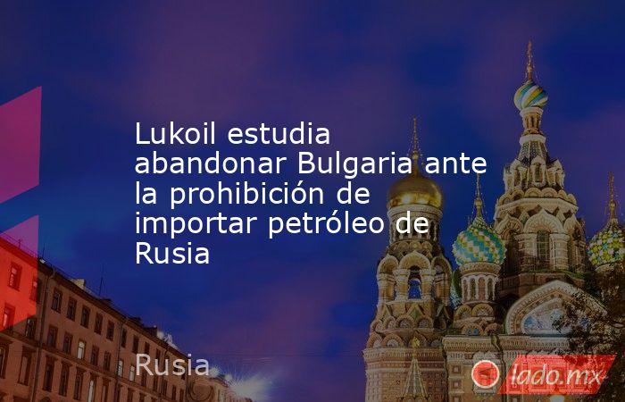 Lukoil estudia abandonar Bulgaria ante la prohibición de importar petróleo de Rusia. Noticias en tiempo real