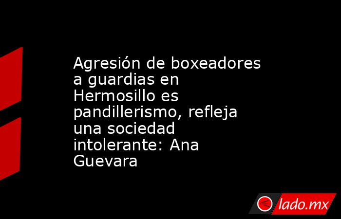 Agresión de boxeadores a guardias en Hermosillo es pandillerismo, refleja una sociedad intolerante: Ana Guevara. Noticias en tiempo real