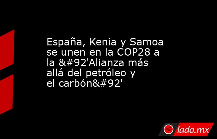 España, Kenia y Samoa se unen en la COP28 a la \'Alianza más allá del petróleo y el carbón\'. Noticias en tiempo real