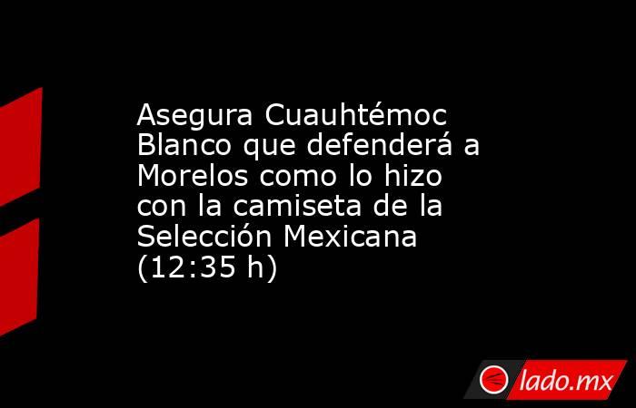 Asegura Cuauhtémoc Blanco que defenderá a Morelos como lo hizo con la camiseta de la Selección Mexicana (12:35 h). Noticias en tiempo real