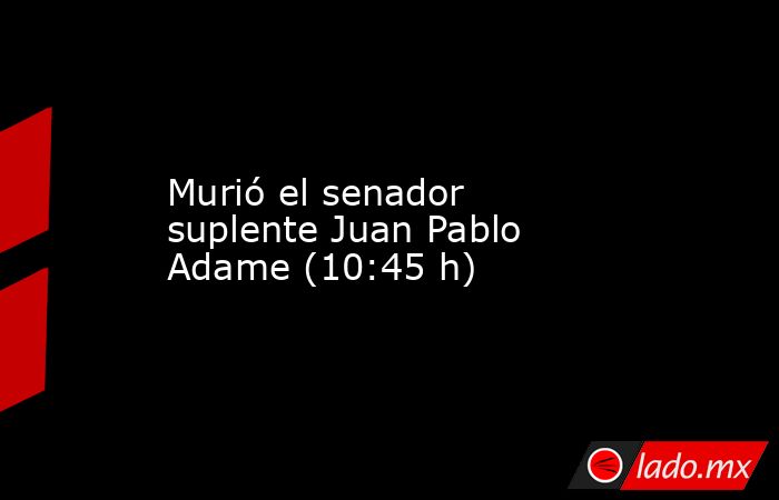 Murió el senador suplente Juan Pablo Adame (10:45 h). Noticias en tiempo real