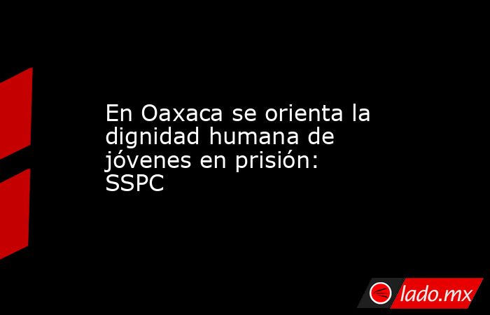 En Oaxaca se orienta la dignidad humana de jóvenes en prisión: SSPC. Noticias en tiempo real