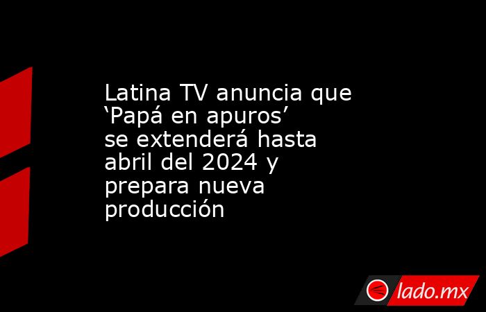 Latina TV anuncia que ‘Papá en apuros’ se extenderá hasta abril del 2024 y prepara nueva producción. Noticias en tiempo real