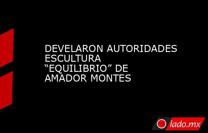 DEVELARON AUTORIDADES ESCULTURA “EQUILIBRIO” DE AMADOR MONTES. Noticias en tiempo real