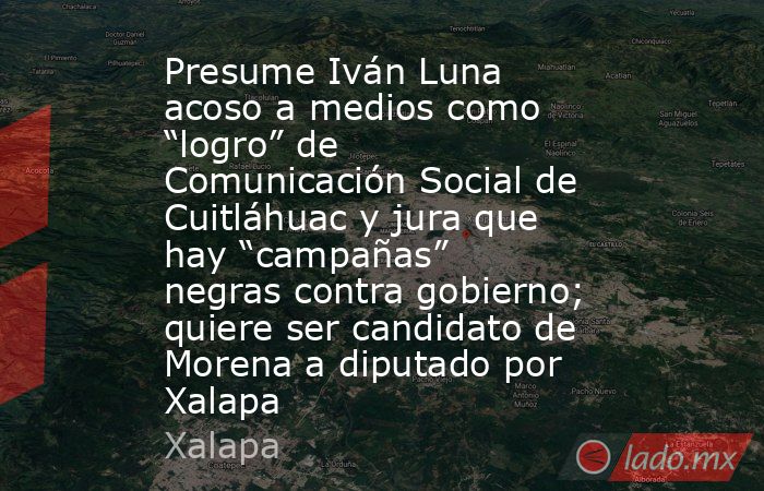 Presume Iván Luna acoso a medios como “logro” de Comunicación Social de Cuitláhuac y jura que hay “campañas” negras contra gobierno; quiere ser candidato de Morena a diputado por Xalapa. Noticias en tiempo real