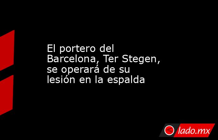 El portero del Barcelona, Ter Stegen, se operará de su lesión en la espalda. Noticias en tiempo real