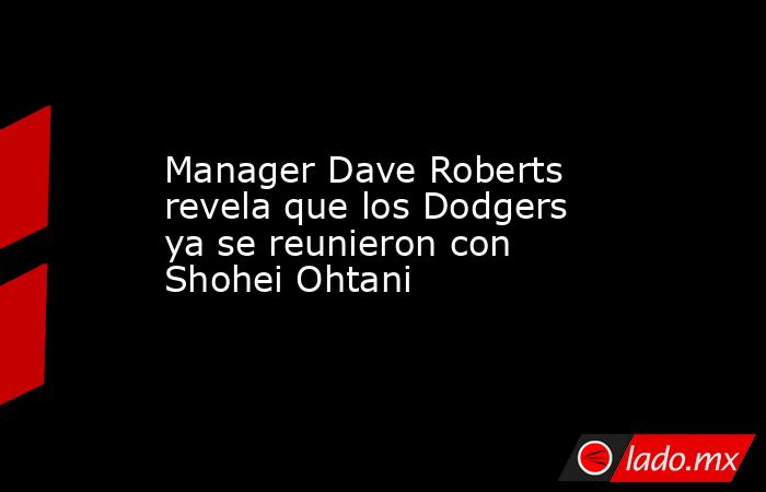 Manager Dave Roberts revela que los Dodgers ya se reunieron con Shohei Ohtani. Noticias en tiempo real