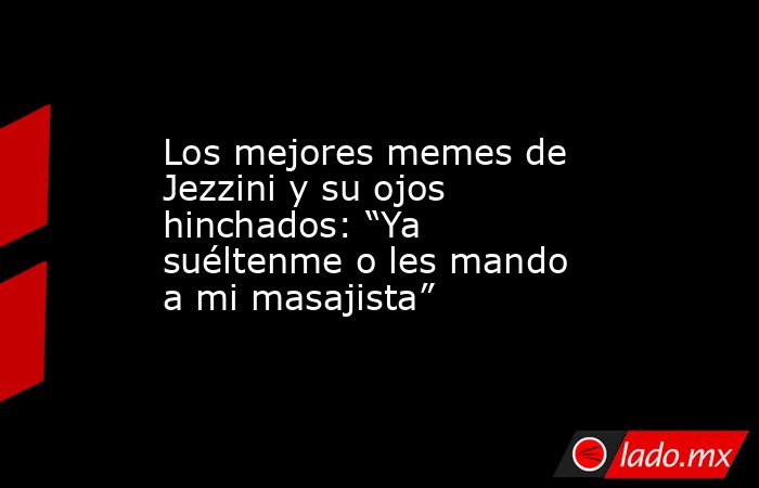 Los mejores memes de Jezzini y su ojos hinchados: “Ya suéltenme o les mando a mi masajista” . Noticias en tiempo real