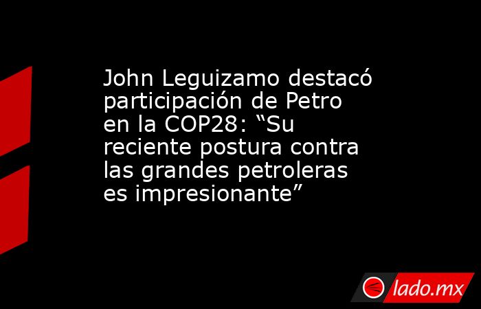 John Leguizamo destacó participación de Petro en la COP28: “Su reciente postura contra las grandes petroleras es impresionante”. Noticias en tiempo real