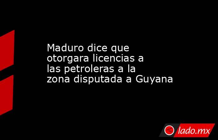 Maduro dice que otorgara licencias a las petroleras a la zona disputada a Guyana. Noticias en tiempo real