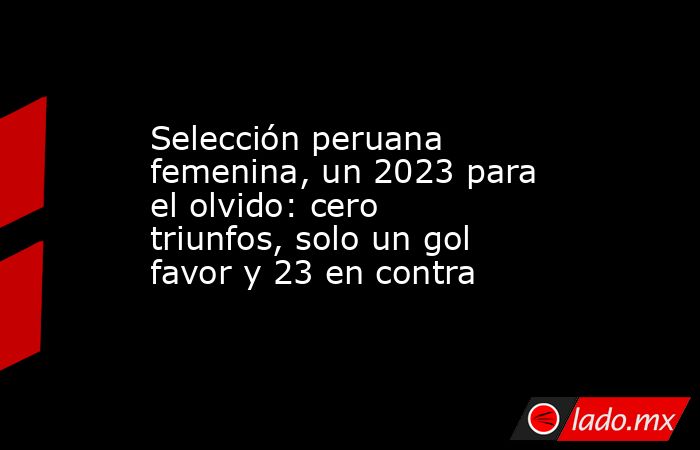Selección peruana femenina, un 2023 para el olvido: cero triunfos, solo un gol favor y 23 en contra. Noticias en tiempo real