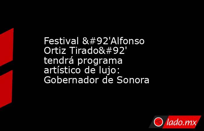 Festival \'Alfonso Ortiz Tirado\' tendrá programa artístico de lujo: Gobernador de Sonora. Noticias en tiempo real