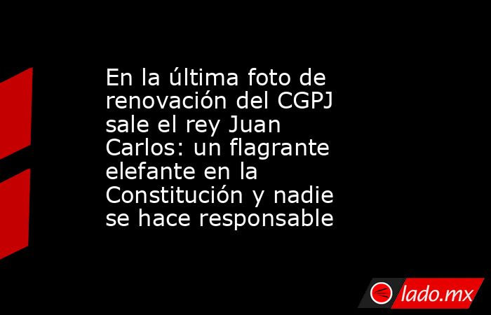 En la última foto de renovación del CGPJ sale el rey Juan Carlos: un flagrante elefante en la Constitución y nadie se hace responsable. Noticias en tiempo real