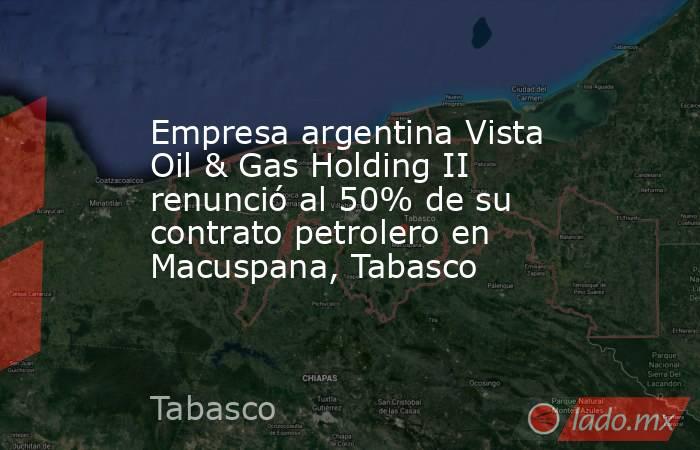 Empresa argentina Vista Oil & Gas Holding II renunció al 50% de su contrato petrolero en Macuspana, Tabasco. Noticias en tiempo real