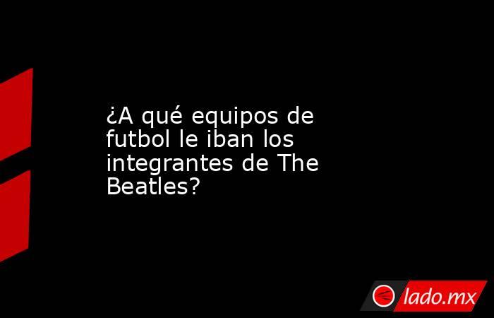 ¿A qué equipos de futbol le iban los integrantes de The Beatles?. Noticias en tiempo real