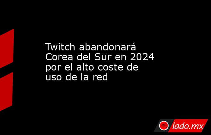 Twitch abandonará Corea del Sur en 2024 por el alto coste de uso de la red. Noticias en tiempo real