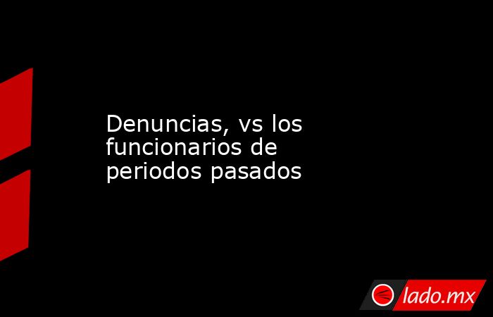Denuncias, vs los funcionarios de periodos pasados. Noticias en tiempo real