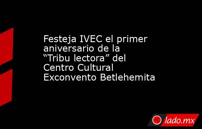 Festeja IVEC el primer aniversario de la “Tribu lectora” del Centro Cultural Exconvento Betlehemita. Noticias en tiempo real