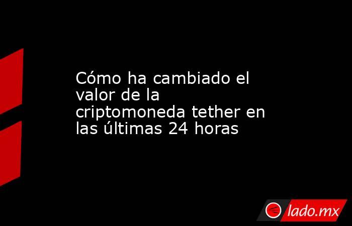 Cómo ha cambiado el valor de la criptomoneda tether en las últimas 24 horas. Noticias en tiempo real