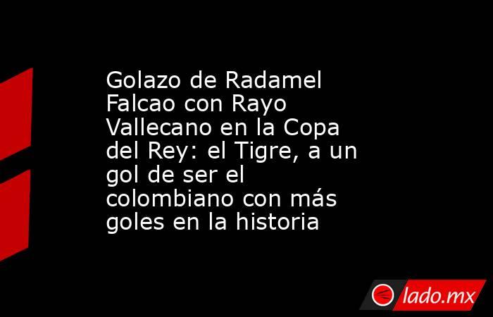 Golazo de Radamel Falcao con Rayo Vallecano en la Copa del Rey: el Tigre, a un gol de ser el colombiano con más goles en la historia. Noticias en tiempo real