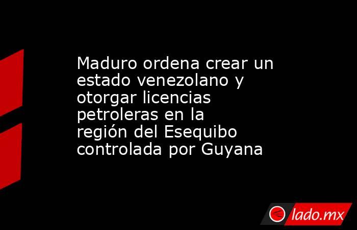Maduro ordena crear un estado venezolano y otorgar licencias petroleras en la región del Esequibo controlada por Guyana. Noticias en tiempo real