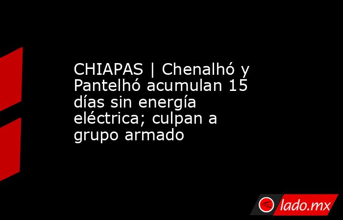 CHIAPAS | Chenalhó y Pantelhó acumulan 15 días sin energía eléctrica; culpan a grupo armado. Noticias en tiempo real