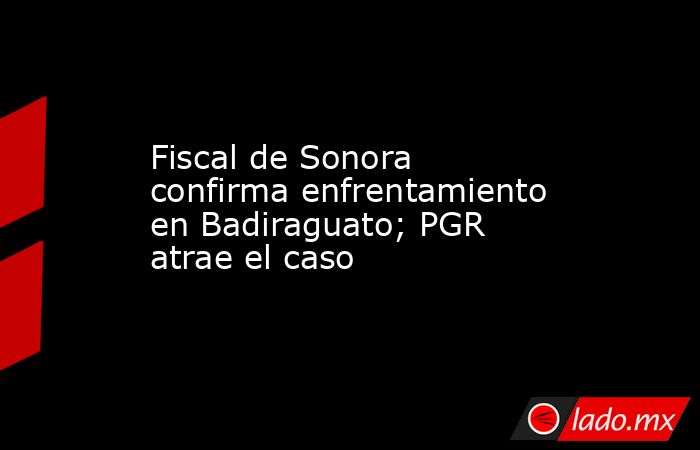 Fiscal de Sonora confirma enfrentamiento en Badiraguato; PGR atrae el caso. Noticias en tiempo real