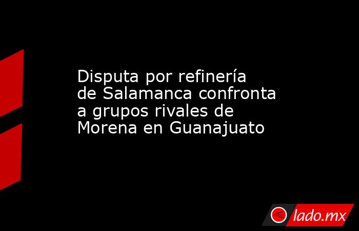 Disputa por refinería de Salamanca confronta a grupos rivales de Morena en Guanajuato. Noticias en tiempo real