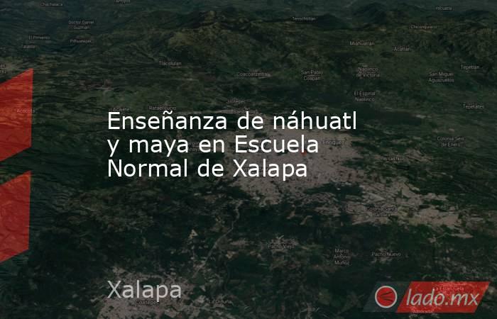 Enseñanza de náhuatl y maya en Escuela Normal de Xalapa. Noticias en tiempo real