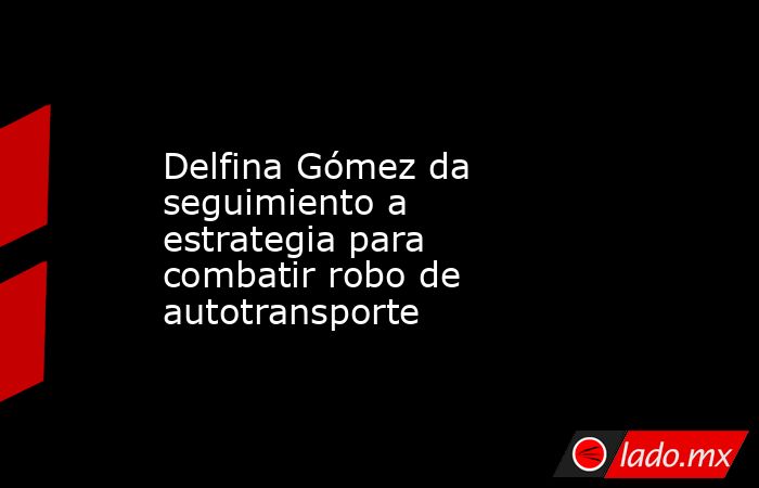 Delfina Gómez da seguimiento a estrategia para combatir robo de autotransporte. Noticias en tiempo real