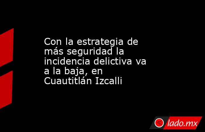 Con la estrategia de más seguridad la incidencia delictiva va a la baja, en Cuautitlán Izcalli. Noticias en tiempo real