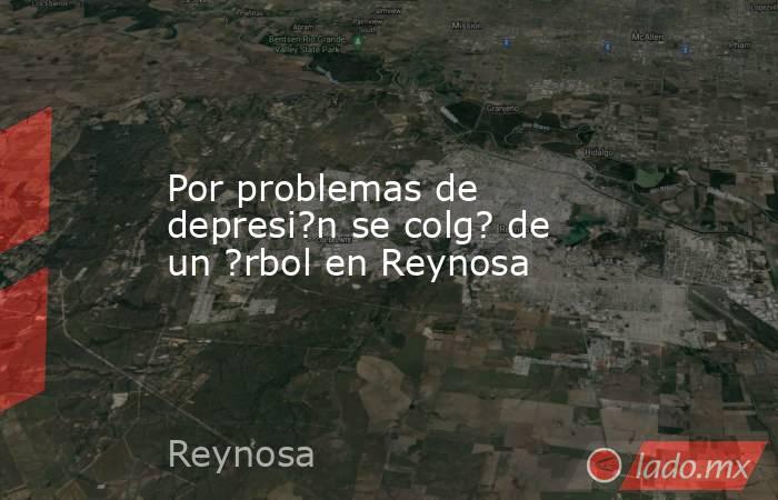 Por problemas de depresi?n se colg? de un ?rbol en Reynosa. Noticias en tiempo real