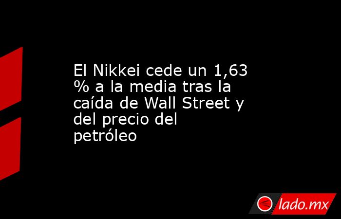 El Nikkei cede un 1,63 % a la media tras la caída de Wall Street y del precio del petróleo. Noticias en tiempo real