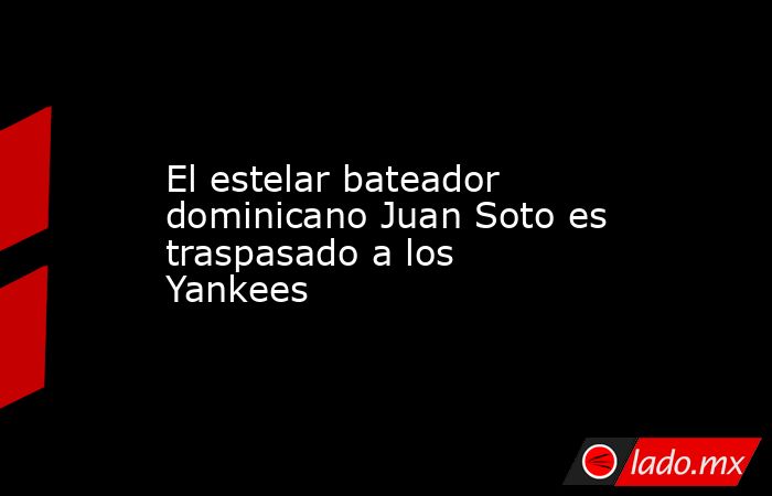 El estelar bateador dominicano Juan Soto es traspasado a los Yankees. Noticias en tiempo real