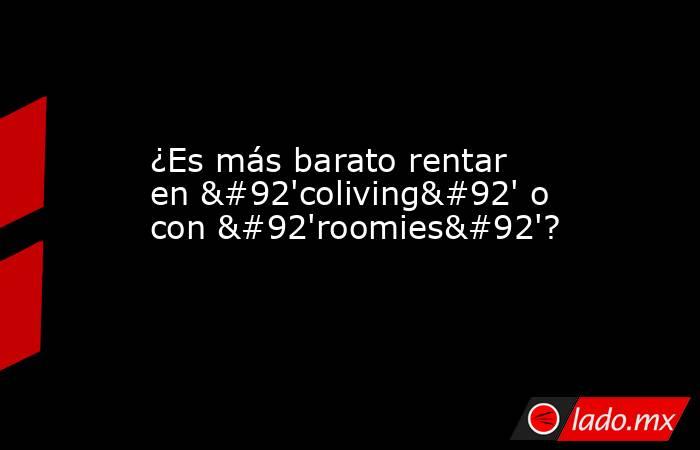 ¿Es más barato rentar en \'coliving\' o con \'roomies\'?. Noticias en tiempo real