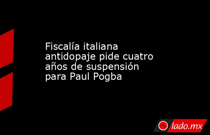 Fiscalía italiana antidopaje pide cuatro años de suspensión para Paul Pogba. Noticias en tiempo real