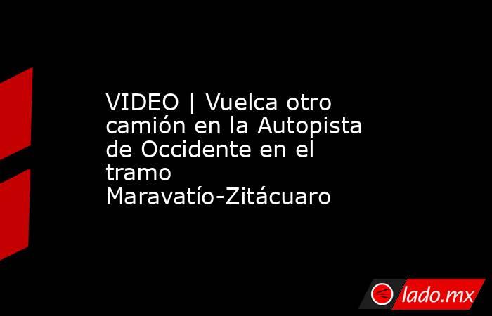 VIDEO | Vuelca otro camión en la Autopista de Occidente en el tramo Maravatío-Zitácuaro. Noticias en tiempo real