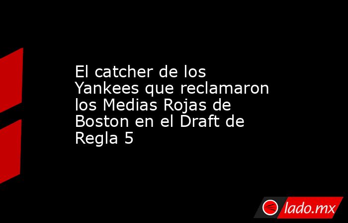El catcher de los Yankees que reclamaron los Medias Rojas de Boston en el Draft de Regla 5
. Noticias en tiempo real
