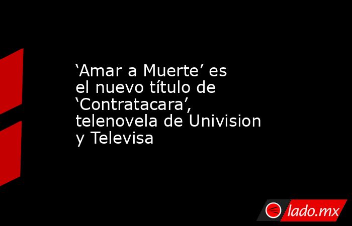 ‘Amar a Muerte’ es el nuevo título de ‘Contratacara’, telenovela de Univision y Televisa. Noticias en tiempo real